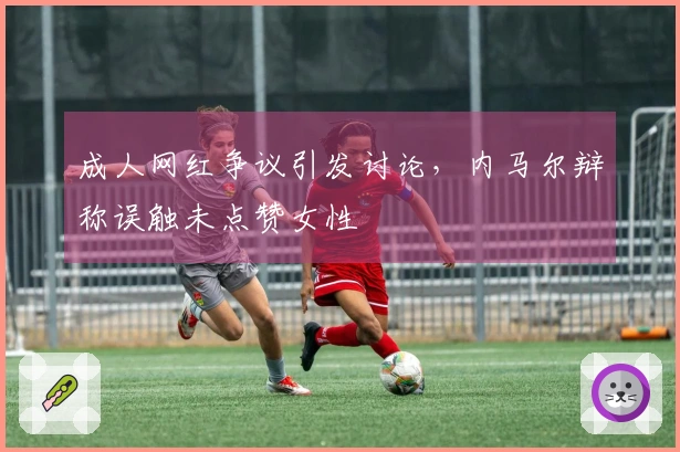 成人网红争议引发讨论,内马尔辩称误触未点赞女性