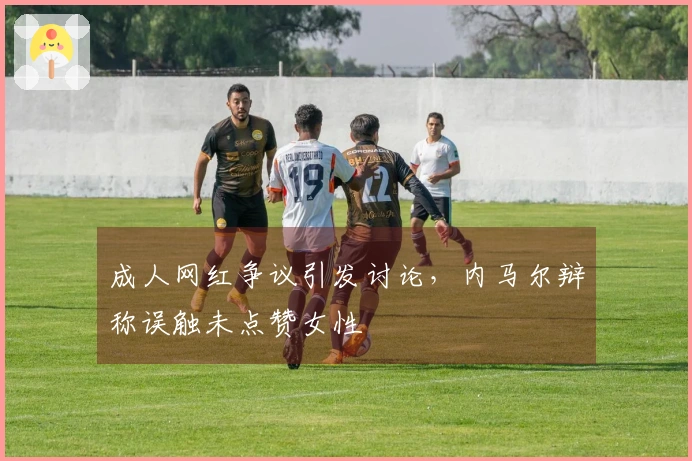 成人网红争议引发讨论，内马尔辩称误触未点赞女性